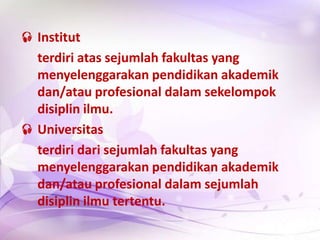  Institut
terdiri atas sejumlah fakultas yang
menyelenggarakan pendidikan akademik
dan/atau profesional dalam sekelompok
disiplin ilmu.
 Universitas
terdiri dari sejumlah fakultas yang
menyelenggarakan pendidikan akademik
dan/atau profesional dalam sejumlah
disiplin ilmu tertentu.
 