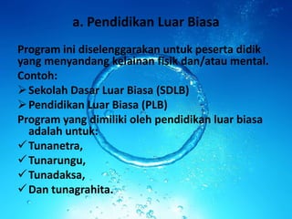 a. Pendidikan Luar Biasa
Program ini diselenggarakan untuk peserta didik
yang menyandang kelainan fisik dan/atau mental.
Contoh:
Sekolah Dasar Luar Biasa (SDLB)
Pendidikan Luar Biasa (PLB)
Program yang dimiliki oleh pendidikan luar biasa
adalah untuk:
Tunanetra,
Tunarungu,
Tunadaksa,
Dan tunagrahita.
 
