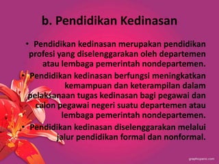 b. Pendidikan Kedinasan
• Pendidikan kedinasan merupakan pendidikan
profesi yang diselenggarakan oleh departemen
atau lembaga pemerintah nondepartemen.
• Pendidikan kedinasan berfungsi meningkatkan
kemampuan dan keterampilan dalam
pelaksanaan tugas kedinasan bagi pegawai dan
calon pegawai negeri suatu departemen atau
lembaga pemerintah nondepartemen.
• Pendidikan kedinasan diselenggarakan melalui
jalur pendidikan formal dan nonformal.
 
