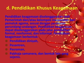 d. Pendidikan Khusus Keagamaan
Pendidikan keagamaan diselenggarakan oleh
Pemerintah dan/atau kelompok masyarakat dari
pemeluk agama, sesuai dengan peraturan
perundang-undangan. Pendidikan keagamaan
dapat diselenggarakan pada jalur pendidikan
formal, nonformal, dan informal. Pendidikan
keagamaan berbentuk:
Pendidikan diniyah,
Pesantren,
Pasraman,
Pabhaja samanera, dan bentuk lain yang
sejenis.
 