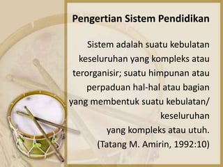 Pengertian Sistem Pendidikan
Sistem adalah suatu kebulatan
keseluruhan yang kompleks atau
terorganisir; suatu himpunan atau
perpaduan hal-hal atau bagian
yang membentuk suatu kebulatan/
keseluruhan
yang kompleks atau utuh.
(Tatang M. Amirin, 1992:10)
 