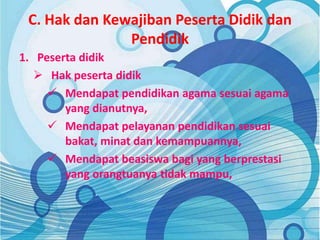 C. Hak dan Kewajiban Peserta Didik dan
Pendidik
1. Peserta didik
 Hak peserta didik
 Mendapat pendidikan agama sesuai agama
yang dianutnya,
 Mendapat pelayanan pendidikan sesuai
bakat, minat dan kemampuannya,
 Mendapat beasiswa bagi yang berprestasi
yang orangtuanya tidak mampu,
 