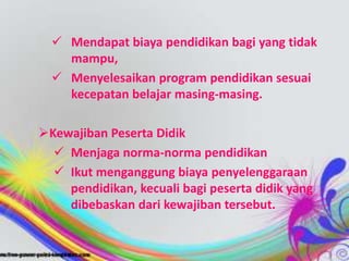  Mendapat biaya pendidikan bagi yang tidak
mampu,
 Menyelesaikan program pendidikan sesuai
kecepatan belajar masing-masing.
Kewajiban Peserta Didik
 Menjaga norma-norma pendidikan
 Ikut menganggung biaya penyelenggaraan
pendidikan, kecuali bagi peserta didik yang
dibebaskan dari kewajiban tersebut.
 