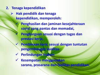 2. Tenaga kependidikan
 Hak pendidik dan tenaga
kependidikan, memperoleh:
 Penghasilan dan jaminan kesejahteraan
sosial yang pantas dan memadai,
 Penghargaan sesuai dengan tugas dan
prestasi kerja,
 Pembinaan karir, sesuai dengan tuntutan
pengembangan kualitas
 Perlindungan hukum
 Kesempatan menggunakan
sarana, prasarana dan fasilitas pendidikan.
 