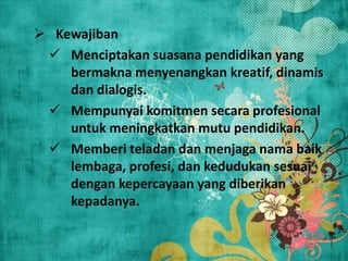  Kewajiban
 Menciptakan suasana pendidikan yang
bermakna menyenangkan kreatif, dinamis
dan dialogis.
 Mempunyai komitmen secara profesional
untuk meningkatkan mutu pendidikan.
 Memberi teladan dan menjaga nama baik
lembaga, profesi, dan kedudukan sesuai
dengan kepercayaan yang diberikan
kepadanya.
 
