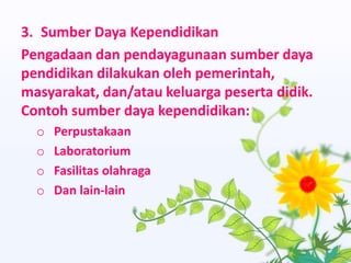 3. Sumber Daya Kependidikan
Pengadaan dan pendayagunaan sumber daya
pendidikan dilakukan oleh pemerintah,
masyarakat, dan/atau keluarga peserta didik.
Contoh sumber daya kependidikan:
o Perpustakaan
o Laboratorium
o Fasilitas olahraga
o Dan lain-lain
 