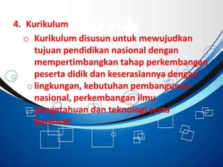 4. Kurikulum
o Kurikulum disusun untuk mewujudkan
tujuan pendidikan nasional dengan
mempertimbangkan tahap perkembangan
peserta didik dan keserasiannya dengan
lingkungan, kebutuhan pembangunan
nasional, perkembangan ilmu
pengetahuan dan teknologi serta
kesenian.
 
