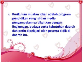 o Kurikulum muatan lokal adalah program
pendidikan yang isi dan media
penyampaiannya dikaitkan dengan
lingkungan, budaya serta kebutuhan daerah
dan perlu dipelajari oleh peserta didik di
daerah itu.
 