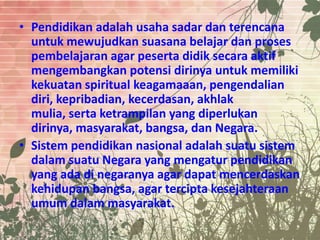 • Pendidikan adalah usaha sadar dan terencana
untuk mewujudkan suasana belajar dan proses
pembelajaran agar peserta didik secara aktif
mengembangkan potensi dirinya untuk memiliki
kekuatan spiritual keagamaaan, pengendalian
diri, kepribadian, kecerdasan, akhlak
mulia, serta ketrampilan yang diperlukan
dirinya, masyarakat, bangsa, dan Negara.
• Sistem pendidikan nasional adalah suatu sistem
dalam suatu Negara yang mengatur pendidikan
yang ada di negaranya agar dapat mencerdaskan
kehidupan bangsa, agar tercipta kesejahteraan
umum dalam masyarakat.
 