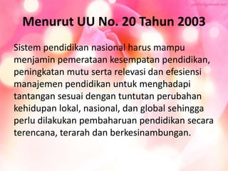 Menurut UU No. 20 Tahun 2003
Sistem pendidikan nasional harus mampu
menjamin pemerataan kesempatan pendidikan,
peningkatan mutu serta relevasi dan efesiensi
manajemen pendidikan untuk menghadapi
tantangan sesuai dengan tuntutan perubahan
kehidupan lokal, nasional, dan global sehingga
perlu dilakukan pembaharuan pendidikan secara
terencana, terarah dan berkesinambungan.
 