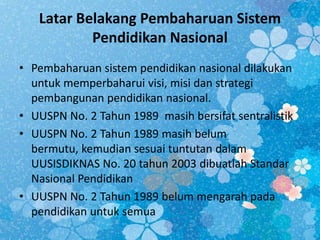 Latar Belakang Pembaharuan Sistem
Pendidikan Nasional
• Pembaharuan sistem pendidikan nasional dilakukan
untuk memperbaharui visi, misi dan strategi
pembangunan pendidikan nasional.
• UUSPN No. 2 Tahun 1989 masih bersifat sentralistik
• UUSPN No. 2 Tahun 1989 masih belum
bermutu, kemudian sesuai tuntutan dalam
UUSISDIKNAS No. 20 tahun 2003 dibuatlah Standar
Nasional Pendidikan
• UUSPN No. 2 Tahun 1989 belum mengarah pada
pendidikan untuk semua
 