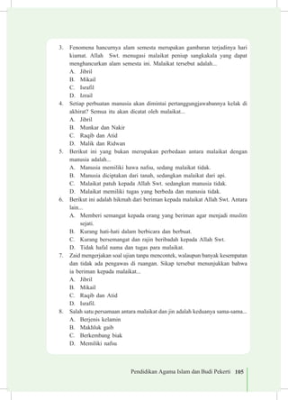 Pendidikan Agama Islam dan Budi Pekerti 105
3.	 Fenomena hancurnya alam semesta merupakan gambaran terjadinya hari
kiamat. Allah Swt. menugasi malaikat peniup sangkakala yang dapat
menghancurkan alam semesta ini. Malaikat tersebut adalah...
A.	 Jibril
B.	 Mikail
C.	 Israfil
D.	 Izrail
4.	 Setiap perbuatan manusia akan dimintai pertanggungjawabannya kelak di
akhirat? Semua itu akan dicatat oleh malaikat...
A.	 Jibril
B.	 Munkar dan Nakir
C.	 Raqib dan Atid
D.	 Malik dan Ridwan
5.	 Berikut ini yang bukan merupakan perbedaan antara malaikat dengan
manusia adalah...
A.	 Manusia memiliki hawa nafsu, sedang malaikat tidak.
B.	 Manusia diciptakan dari tanah, sedangkan malaikat dari api.
C.	 Malaikat patuh kepada Allah Swt. sedangkan manusia tidak.
D.	 Malaikat memiliki tugas yang berbeda dan manusia tidak.
6.	 Berikut ini adalah hikmah dari beriman kepada malaikat Allah Swt. Antara
lain...
A.	 Memberi semangat kepada orang yang beriman agar menjadi muslim
sejati.
B.	 Kurang hati-hati dalam berbicara dan berbuat.
C.	 Kurang bersemangat dan rajin beribadah kepada Allah Swt.
D.	 Tidak hafal nama dan tugas para malaikat.
7.	 Zaid mengerjakan soal ujian tanpa mencontek, walaupun banyak kesempatan
dan tidak ada pengawas di ruangan. Sikap tersebut menunjukkan bahwa
ia beriman kepada malaikat...
A.	 Jibril
B.	 Mikail
C.	 Raqib dan Atid
D.	 Israfil.
8.	 Salah satu persamaan antara malaikat dan jin adalah keduanya sama-sama...
A.	 Berjenis kelamin
B.	 Makhluk gaib
C.	 Berkembang biak
D.	 Memiliki nafsu
 