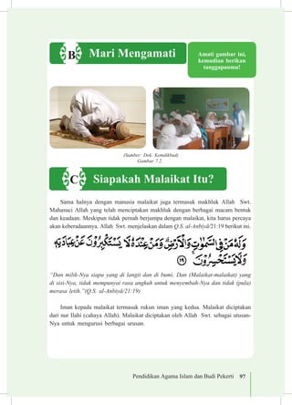 Pendidikan Agama Islam dan Budi Pekerti 97
Sama halnya dengan manusia malaikat juga termasuk makhluk Allah Swt.
Mahasuci Allah yang telah menciptakan makhluk dengan berbagai macam bentuk
dan keadaan. Meskipun tidak pernah berjumpa dengan malaikat, kita harus percaya
akan keberadaannya. Allah Swt. menjelaskan dalam Q.S. al-Anbiy±/21:19 berikut ini.
“Dan milik-Nya siapa yang di langit dan di bumi. Dan (Malaikat-malaikat) yang
di sisi-Nya, tidak mempunyai rasa angkuh untuk menyembah-Nya dan tidak (pula)
merasa letih.”(Q.S. al-Anbiy±/21:19)
Iman kepada malaikat termasuk rukun iman yang kedua. Malaikat diciptakan
dari nur Ilahi (cahaya Allah). Malaikat diciptakan oleh Allah Swt. sebagai utusan-
Nya untuk mengurusi berbagai urusan.
Amati gambar ini,
kemudian berikan
tanggapanmu!
Mari MengamatiB
(Sumber: Dok. Kemdikbud)
Gambar 7.2.
Siapakah Malaikat Itu?C
 