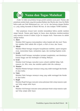 Pendidikan Agama Islam dan Budi Pekerti 99
Nama dan Tugas MalaikatD
Al-Qur’±n tidak menyebutkan berapa jumlah malaikat secara pasti. Namun, ada
penjelasan melalui hadis yang diriwayatkan Bukhari dan Muslim dari Anas bin Malik
bahwa pada saat Nabi Muhammad saw. isr±’ mi’r±j dan bertemu dengan Ibrahim
a.s. yang sedang bersandar di Baitul Ma’mur, di sana terdapat 70.000 malaikat.
Dari penjelasan riwayat hadis tersebut menandakan bahwa jumlah malaikat
sangat banyak. Namun pada bagian ini hanya akan dijelaskan malaikat-malaikat
yang namanya tercatat di dalam al-Qur’±n maupun hadis. Nama-nama itu adalah
sebagai berikut.
1.	 Jibril
Malaikat Jibril tugasnya menyampaikan wahyu kepada nabi dan rasul. Nama
lain malaikat Jibril adalah Rµh al-Quds, ar-Ruh al-Amin, dan Namµs.
2.	 Mikail
Malaikat Mikail bertugas mengatur kesejahteraan makhluk, seperti mengatur
awan, menurunkan hujan, melepaskan angin, dan membagi-bagikan rezeki.
3.	 Israfil
Malaikat Israfil bertugas meniupkan terompet (sangkakala), saat dimulainya
kiamat hingga saat hari berbangkit di Padang Mahsyar.
4.	 Izrail
Malaikat Izrail bertugas mencabut nyawa seluruh makhluk hidup, baik 	
manusia, jin, iblis, setan, dan malaikat apabila telah tiba waktunya.
5.	 Munkar
Malaikat Munkar bertugas menanyai orang yang sudah meninggal dan berada
di alam kubur.
6.	 Nakir
Malaikat Nakir bertugas menanyai orang yang sudah meninggal dan berada
di alam kubur.
7.	 Raqib
Malaikat Raqib bertugas mencatat semua pekerjaan baik setiap manusia sejak
±qil b±lig sampai akhir hayat.
8.	 Atid
Malaikat Atid bertugas mencatat semua pekerjaan buruk setiap manusia sejak
±qil b±lig sampai akhir hayat.
 