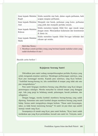 Pendidikan Agama Islam dan Budi Pekerti 101
Iman kepada Malaikat
Raqib
Selalu memiliki niat baik, dalam segala perbuatan, baik
ucapan maupun perbuatan.
Iman kepada Malaikat
Atid
Menjauhi niat buruk, perkataan yang kotor, perbuatan
yang jelek dan menjauhi perilaku tercela.
Iman kepada Malaikat
Ridwan
Selalu memohon kepada Allah Swt. agar masuk surga
dengan aman. Menciptakan kedamaian dan ketentraman
di dunia ini.
Iman kepada Malaikat
Malik
Selalu memohon kepada Allah Swt.agar terhindar dari
siksaan api neraka.
Aktivitas Siswa :
1.	Membuat contoh perilaku orang yang beriman kepada malaikat selain yang
sudah disebutkan di atas !
Bacalah cerita berikut !
Kejujuran Seorang Santri
Dikisahkan para santri sedang memperbincangkan perilaku Kyainya yang
selalu menganak-emaskan santrinya. Mendengar perbincangan santrinya, sang
Kyai pun memanggil mereka. Kepada para santrinya, sang Kyai berkata:
“Ambillah burung-burung ini, lalu sembelihlah di tempat yang tidak ada satu
pun mengetahuinya.”
Para santri bergegas membawa burung yang diberikan sang Kyai dengan
pemotongnya sekaligus. Mereka menyebar ke seluruh tempat yang dianggap
sepi. Ada yang pergi ke belakang rumah, pekarangan, bawah jembatan, dan
sebagainya.
Dengan bangga, mereka kembali membawa burung-burung yang sudah
dipotong. Sementara satu santri kembali dengan membawa burung yang masih
hidup. Semua santri mengejeknya dengan berkata: “Dasar santri kesayangan,
takut, ya tidak berani memotong burung?” Si santri ini pun diam saja sambil
menuju rumah sang Kyai.
Sesampainya di rumah sang Kyai, para santri berkata, “Kyai, kami sudah
melakukan apa yang Kyai perintahkan, kecuali satu santri ini. Ternyata, santri
 