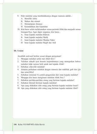 106 Kelas VII SMP/MTs Edisi Revisi
9.	 Sifat malaikat yang membedakannya dengan manusia adalah...
A.	 Memiliki nafsu
B.	 Makan dan minum
C.	 Memampuan ilmunya
D.	 Ketundukkan dan kepatuhan
10.	 Kita harus selalu melaksanakan semua perintah Allah dan menjauhi semua
larangan-Nya. Agar dapat surganya, kita harus...
A.	 Iman kepada malaikat Ridwan
B.	 Iman kepada malaikat Malik
C.	 Iman kepada malaikat Munkar Nakir
D.	 Iman kepada malaikat Raqib dan Atid
III.	Uraian
Jawablah soal-soal berikut sesuai dengan pernyataan!
1.	 Mengapa malaikat selalu taat Allah Swt.?
2.	 Tuliskan sebuah ayat beserta terjemahannya yang menegaskan bahwa
malaikat tidak merasa letih untuk taat kepada Allah!
3.	 Sebutkan sifat-sifat malaikat!
4.	 Jelaskan perbedaan malaikat dengan manusia dan makhluk gaib lain (jin
dan setan/iblis)!
5.	 Sebutkan (minimal 5) contoh pengamalan dari iman kepada malaikat!
6.	 Mengapa kita harus mengimani malaikat Allah Swt.?
7.	 Sebutkan perilaku-perilaku orang yang beriman kepada malaikat?
8.	 Sebutkan hikmah beriman kepada malaikat!
9.	 Apa yang dilakukan oleh orang yang beriman kepada malaikat Izrail?
10.	 Apa yang dilakukan oleh orang yang beriman kepada malaikat Jibril?
 