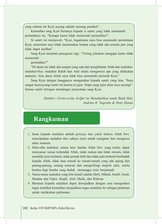 102 Kelas VII SMP/MTs Edisi Revisi
1.	 Iman kepada malaikat adalah percaya dan yakin bahwa Allah Swt.
menciptakan malaikat dari cahaya (nur) untuk mengatur dan mengurus
alam semesta.
2.	 Sifat-sifat malaikat, antara lain: hamba Allah Swt. yang mulia, dapat
menyamar sesuai kehendak Allah, tidak makan dan tidak minum, tidak
memiliki jenis kelamin, tidak pernah letih dan tidak pula berhenti beribadah
kepada Allah, tidak mau masuk ke rumah-rumah yang ada anjing dan
patung-patung, senang mencari dan mengelilingi majelis zikir, selalu
berdoa bagi hamba yang duduk menunggu £alat berjamaah.
3.	 Nama-nama malaikat yang kita kenali adalah Jibril, Mikail, Israfil, Izrail,
Munkar dan Nakir, Raqib, Atid, Malik, dan Ridwan.
4.	 Beriman kepada malaikat dapat diwujudkan dengan cara mengetahui
tugas malaikat kemudian menjadikan tugas malaikat itu sebagai pedoman
untuk melakukan perbuatan.
Rangkuman
yang selama ini Kyai sayang adalah seorang penakut”.
Kemudian sang Kyai bertanya kepada si santri yang tidak memenuhi 	
perintahnya itu, ”Kenapa kamu tidak memenuhi perintahku?”.
Si santri ini menjawab, “Kyai, bagaimana saya bisa memenuhi permintaan
Kyai, sementara saya tidak menemukan tempat yang tidak ada sesuatu pun yang
tidak dapat melihat”
Sang Kyai meminta penegasan lagi, “Tolong jelaskan mengapa kamu tidak
memenuhi
perintahku?”
“Di dunia ini tidak ada tempat yang sepi dari penglihatan Allah dan malaikat-
malaikat-Nya. malaikat Rakib dan Atid selalu mengawasi apa yang dilakukan
manusia. Atas dasar itulah saya tidak bisa memenuhi perintah Kyai.”
Sang Kyai dengan bangganya mengatakan kepada santri yang lain, “Saya
sangat menyayangi santri ini karena ia jujur. Siapa yang jujur akan saya sayangi”.
Semua santri tertegun mendengar pernyataan sang Kyai.
(Sumber: Cerita-cerita Al-Qur’an Menakjubkan untuk Buah Hati,
Andrian R. Nugraha & Deny Riana)
 