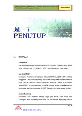 VII – 1
Pekerjaan Penyusunan Kajian Status Kerusakan Lahan Dan/AtauTanah Untuk
Produksi Biomassa di Kabupaten Pelalawan LAPORAN AKHIR
PT. BENNATIN SURYACIPTA
7.1. KESIMPULAN
Luas Wilayah
Luas wilayah Kabupaten Pelalawan berdasarkan Kabupaten Pelalawan Dalam Angka
Tahun 2008 mencapai 13.256,7 km2 (1.325.670 ha) dibagi menjadi 13 kecamatan.
Arel Kerja Efektif
Berdasarkan Peta Rencana Tata Ruang Wilayah (RTRW) tahun 2005 - 2010 dan Peta
Penggunaan Lahan, luas wilayah kerja efektif untuk Pekerjaan Kajian Status Kerusakan
Lahan Dan/Atau Tanah Untuk Produksi Biomassa mencapai 1.284.906,30 Ha, sisanya
seluas 40.763,7 ha merupakan areal yang tidak termasuk wilayah kerja efektif dengan
penggunaan lahan berupa kawasan HPH, HP, Kawasan Lindung dan wilayah perairan.
Kondisi Tanah Awal
Berdasarkan hasil interfretasi terhadap empat peta tematik (Peta Tanah, Peta
Kemiringan Lahan, Peta Penggunaan Lahan dan Peta Sebaran Hujan) yang dijadikan
 