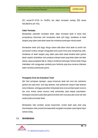 VII – 4
Pekerjaan Penyusunan Kajian Status Kerusakan Lahan Dan/AtauTanah Untuk
Produksi Biomassa di Kabupaten Pelalawan LAPORAN AKHIR
PT. BENNATIN SURYACIPTA
(R1) seluas101.107,64 ha (18.85%) dan status kerusakan sedang (R2) seluas
435.298,69 ha (81.15%).
Faktor Pembatas
Berdasarkan parameter kerusakan tanah, status kerusakan tanah di lokasi studi
penyebabnya didominasi oleh kemasaman tanah (pH) tinggi, kedalaman air tanah
dangkal yang dalam pada lahan basah dan rendahnya kandungan mikroba tanah.
Kemasaman tanah (pH) tinggi diduga karena sifat bahan induk tanah itu sendiri dan
pemupukan kontinyu dengan mengguakan jenis pupuk kimia yang mengandung sulfur.
Kedalaman air tanah dangkal yang dalam pada lahan basah terutama lahan gambut
(tanah organik) disebabkan oleh perlakuan drainase tanah yang terlalu dalam dan tidak
adanya upaya pengaturan tata air. Adapun rendahnya kandungan mikroba tanah diduga
diakibatkan oleh penggunaan pestisida jenis herbisida yang terus-menerus dilakukan
dalam menekan pertumbuhan gulma.
Pensegahan Erosi dan Subsidensi Tanah
Dari hasil peninjauan lapangan, upaya konservasi tanah dari erosi dan subsidensi
gambut dan pada areal budi daya tanaman, baik perkebunan maupun hutan tanaman
belum dilakukan, sehingga pada lahan miring terjadi jenis erosi percikan (spash erosion)
dan erosi lembar (sheet erosion) serta sedimentasi pada wilayah pelembahan.
Sedangkan subsidensi pada lahan gambutdicirikan oleh munculnya akar besar dan akar
serabut pada permukaan tanah.
Berdasarkan hasil penilaian secara keseluruhan, kondisi tanah pada areal yang
dikembangkan untuk produksi biomassa telah mengalami kerusakan pada tingkat ringan
sampai sedag.
7.2. REKOMENDASI
 