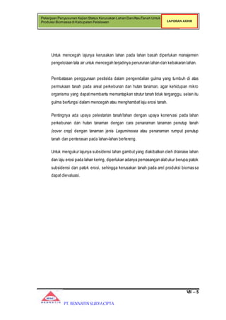 VII – 5
Pekerjaan Penyusunan Kajian Status Kerusakan Lahan Dan/AtauTanah Untuk
Produksi Biomassa di Kabupaten Pelalawan LAPORAN AKHIR
PT. BENNATIN SURYACIPTA
Untuk mencegah lajunya kerusakan lahan pada lahan basah diperlukan manajemen
pengelolaan tata air untuk mencegah terjadinya penurunan lahan dan kebakaran lahan.
Pembatasan penggunaan pestisida dalam pengendalian gulma yang tumbuh di atas
permukaan tanah pada areal perkebunan dan hutan tanaman, agar kehidupan mikro
organisma yang dapat membantu memantapkan strutur tanah tidak terganggu, selain itu
gulma berfungsi dalam mencegah atau menghambat laju erosi tanah.
Pentingnya ada upaya pelestarian tanah/lahan dengan upaya konervasi pada lahan
perkebunan dan hutan tanaman dengan cara penanaman tanaman penutup tanah
(cover crop) dengan tanaman jenis Leguminosea atau penanaman rumput penutup
tanah dan penterasan pada lahan-lahan berlereng.
Untuk mengukur lajunya subsidensi lahan gambut yang diakibatkan oleh drainase lahan
dan laju erosi pada lahan kering, diperlukan adanya pemasangan alat ukur berupa patok
subsidensi dan patok erosi, sehingga kerusakan tanah pada arel produksi biomassa
dapat dievaluasi.
 