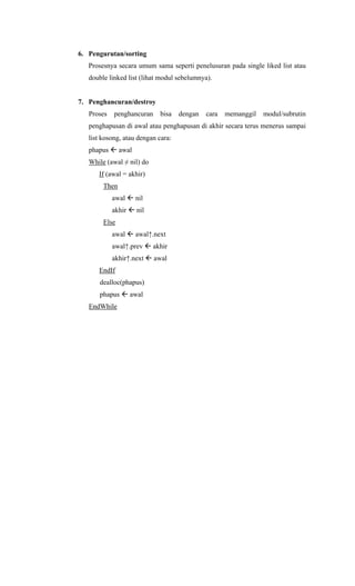 6. Pengurutan/sorting
Prosesnya secara umum sama seperti penelusuran pada single liked list atau
double linked list (lihat modul sebelumnya).
7. Penghancuran/destroy
Proses penghancuran bisa dengan cara memanggil modul/subrutin
penghapusan di awal atau penghapusan di akhir secara terus menerus sampai
list kosong, atau dengan cara:
phapus awal
While (awal ≠ nil) do
If (awal = akhir)
Then
awal nil
akhir nil
Else
awal awal↑.next
awal↑.prev akhir
akhir↑.next awal
EndIf
dealloc(phapus)
phapus awal
EndWhile
 