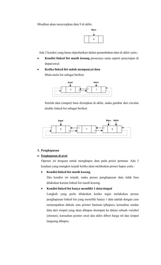 Misalkan akan menyisipkan data 9 di akhir.
9
Baru
Ada 2 kondisi yang harus diperhatikan dalam penambahan data di akhir yaitu :
• Kondisi linked list masih kosong prosesnya sama seperti penyisipan di
depan/awal.
• Ketika linked list sudah mempunyai data
Mula-mula list sebagai berikut:
Setelah data (simpul) baru disisipkan di akhir, maka gambar dari circular
double linked list sebagai berikut:
3. Penghapusan
a. Penghapusan di awal
Operasi ini berguna untuk menghapus data pada posisi pertama. Ada 3
keadaan yang mungkin terjadi ketika akan melakukan proses hapus yaitu :
• Kondisi linked list masih kosong
Jika kondisi ini terjadi, maka proses penghapusan data tidak bisa
dilakukan karena linked list masih kosong.
• Kondisi linked list hanya memiliki 1 data/simpul
Langkah yang perlu dilakukan ketika ingin melakukan proses
penghapusan linked list yang memiliki hanya 1 data adalah dengan cara
menempatkan dahulu satu pointer bantuan (phapus), kemudian medan
data dari simpul yang akan dihapus disimpan ke dalam sebuah variabel
(elemen), kemudian pointer awal dan akhir diberi harga nil dan simpul
langsung dihapus.
 