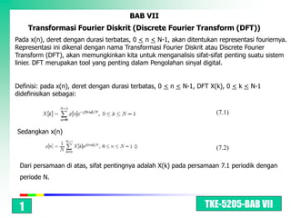 TKE-5205-BAB VII
BAB VII
Transformasi Fourier Diskrit (Discrete Fourier Transform (DFT))
Pada x(n), deret dengan durasi terbatas, 0 < n < N-1, akan ditentukan representasi fouriernya.
Representasi ini dikenal dengan nama Transformasi Fourier Diskrit atau Discrete Fourier
Transform (DFT), akan memungkinkan kita untuk menganalisis sifat-sifat penting suatu sistem
linier. DFT merupakan tool yang penting dalam Pengolahan sinyal digital.
Definisi: pada x(n), deret dengan durasi terbatas, 0 < n < N-1, DFT X(k), 0 < k < N-1
didefinisikan sebagai:
Sedangkan x(n)
Dari persamaan di atas, sifat pentingnya adalah X(k) pada persamaan 7.1 periodik dengan
periode N.
(7.1)
(7.2)
1
 