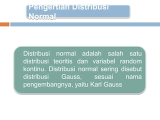 Distribusi normal adalah salah satu
distribusi teoritis dan variabel random
kontinu. Distribusi normal sering disebut
distribusi Gauss, sesuai nama
pengembangnya, yaitu Karl Gauss
Pengertian Distribusi
Normal