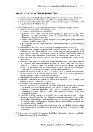 Seleksi Sederhana dengan Prakualifikasi Satu Sampul 2011
Panitia Pengadaan Jasa Konsultansi PPN Pengambengan | 23
BAB VIII. TATA CARA EVALUASI KUALIFIKASI
A. Evaluasi Kualifikasi hanya berdasarkan Formulir Isian Kualifikasi, yang terdiri dari:
1. penilaian Persyaratan Kualifikasi yang dilakukan dengan Sistem Gugur; dan
2. evaluasi Persyaratan Teknis Kualifikasi yang dilakukan dengan Sistem Nilai untuk
menghasilkan Calon Daftar Pendek.
B. Penilaian Persyaratan Kualifikasi harus memenuhi persyaratan sebagai berikut:
1. formulir isian kualifikasi ditandatangani oleh:
a. direktur utama/pimpinan perusahaan;
b. penerima kuasa dari direktur utama/pimpinan perusahaan yang nama
penerima kuasanya tercantum dalam akte pendirian atau perubahannya
(dinyatakan dengan surat kuasa);
c. kepala cabang perusahaan yang diangkat oleh kantor pusat yang dibuktikan
dengan dokumen otentik; atau
d. pejabat yang menurut perjanjian kerja sama berhak mewakili perusahaan yang
bekerja sama;
2. memiliki surat izin usaha sesuai dengan peraturan perundang-undangan;
3. menyampaikan pernyataan/pengakuan tertulis bahwa badan usaha yang
bersangkutan dan manajemennya tidak dalam pengawasan pengadilan, tidak
pailit, kegiatan usahanya tidak sedang dihentikan dan/atau direksi yang bertindak
untuk dan atas nama perusahaan tidak sedang dalam menjalani sanksi pidana;
4. salah satu dan/atau semua pengurus dan badan usahanya tidak masuk dalam
daftar hitam;
5. memiliki NPWP dan telah memenuhi kewajiban perpajakan tahun pajak terakhir
(SPT Tahunan) serta memiliki laporan bulanan PPh Pasal 21, PPh Pasal 23 (bila ada
transaksi), PPh Pasal 25/Pasal 29 dan PPN (bagi Pengusaha Kena Pajak) paling
kurang 3 (tiga) bulan terakhir dalam tahun berjalan. Peserta dapat mengganti
persyaratan ini dengan menyampaikan Surat Keterangan Fiskal (SKF);
6. memperoleh paling sedikit 1 (satu) pekerjaan sebagai penyedia jasa konsultansi
dalam kurun waktu 4 (empat) tahun terakhir, baik di lingkungan pemerintah
maupun swasta termasuk pengalaman subkontrak;
7. memiliki kemampuan pada sub bidang pekerjaan yang sesuai;
8. memiliki kemampuan menyediakan fasilitas dan peralatan serta personil yang
diperlukan untuk pelaksanaan pekerjaan;
9. dalam hal peserta akan melakukan kemitraan:
a. wajib mempunyai perjanjian Kerja Sama Operasi/kemitraan yang memuat
persentase kemitraan dan perusahaan yang mewakili kemitraan tersebut;
b. evaluasi persyaratan kualifikasi pada angka 1 sampai dengan angka 8
dilakukan terhadap seluruh peserta yang tergabung dalam Kerja Sama
Operasi/kemitraan;
10. memiliki sertifikat manajemen mutu ISO atau persyaratan lain seperti peralatan
khusus, tenaga ahli spesialis yang diperlukan, atau pengalaman tertentu, apabila
disyaratkan. Untuk Badan Usaha yang bermitra, persyaratan ini disyaratkan bagi
perusahaan yang melaksanakan pekerjaan yang membutuhkan sertifikat atau
persyaratan lainnya tersebut;
11. bagi peserta untuk pekerjaan kompleks yang akan melakukan kemitraan/kerja
sama operasi, maka Surat Perjanjian Kemitraan/Kerja Sama Operasi wajib di akta
notariskan.
C. Peserta yang memenuhi Persyaratan Kualifikasi dilanjutkan dengan melakukan
Evaluasi Persyaratan Teknis Kualifikasi.
 