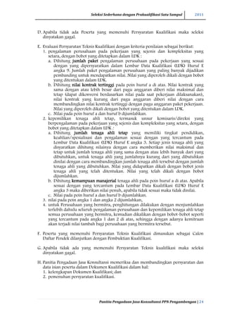 Seleksi Sederhana dengan Prakualifikasi Satu Sampul 2011
Panitia Pengadaan Jasa Konsultansi PPN Pengambengan | 24
D. Apabila tidak ada Peserta yang memenuhi Persyaratan Kualifikasi maka seleksi
dinyatakan gagal.
E. Evaluasi Persyaratan Teknis Kualifikasi dengan kriteria penilaian sebagai berikut:
1. pengalaman perusahaan pada pekerjaan yang sejenis dan kompleksitas yang
setara, dengan bobot yang ditetapkan dalam LDK :
a. Dihitung jumlah paket pengalaman perusahaan pada pekerjaan yang sesuai
dengan yang dipersyaratkan dalam Lembar Data Kualifikasi (LDK) Huruf E
angka 9. Jumlah paket pengalaman perusahaan yang paling banyak dijadikan
pembanding untuk mendapatkan nilai. Nilai yang diperoleh dikali dengan bobot
yang ditentukan dalam LDK.
b. Dihitung nilai kontrak tertinggi pada poin huruf a di atas. Nilai kontrak yang
sama dengan atau lebih besar dari pagu anggaran diberi nilai maksimal dan
tetap (dapat dikonversi berdasarkan nilai pada saat pekerjaan dilaksanakan),
nilai kontrak yang kurang dari pagu anggaran diberi nilai dengan cara
membandingkan nilai kontrak tertinggi dengan pagu anggaran paket pekerjaan.
Nilai yang diperoleh dikali dengan bobot yang ditentukan dalam LDK.
c. Nilai pada poin huruf a dan huruf b dijumlahkan.
2. kepemilikan tenaga ahli tetap, termasuk unsur komisaris/direksi yang
berpengalaman pada pekerjaan yang sejenis dan kompleksitas yang setara, dengan
bobot yang ditetapkan dalam LDK :
a. Dihitung jumlah tenaga ahli tetap yang memiliki tingkat pendidikan,
keahlian/spesialisasi dan pengalaman sesuai dengan yang tercantum pada
Lembar Data Kualifikasi (LDK) Huruf E angka 3. Setiap jenis tenaga ahli yang
disyaratkan dihitung nilainya dengan cara memberikan nilai maksimal dan
tetap untuk jumlah tenaga ahli yang sama dengan atau lebih banyak dari yang
dibutuhkan, untuk tenaga ahli yang jumlahnya kurang dari yang dibutuhkan
dinilai dengan cara membandingkan jumlah tenaga ahli tersebut dengan jumlah
tenaga ahli yang dibutuhkan. Nilai yang didapatkan dikali dengan bobot jenis
tenaga ahli yang telah ditentukan. Nilai yang telah dikali dengan bobot
dijumlahkan.
b. Dihitung kemampuan manajerial tenaga ahli pada poin huruf a di atas. Apabila
sesuai dengan yang tercantum pada Lembar Data Kualifikasi (LDK) Huruf E
angka 3 maka diberikan nilai penuh, apabila tidak sesuai maka tidak dinilai.
c. Nilai pada poin huruf a dan huruf b dijumlahkan.
3. nilai pada poin angka 1 dan angka 2 dijumlahkan,
4. untuk Perusahaan yang bermitra, penghitungan dilakukan dengan menjumlahkan
terlebih dahulu seluruh pengalaman perusahaan dan kepemilikan tenaga ahli tetap
semua perusahaan yang bermitra, kemudian dikalikan dengan bobot-bobot seperti
yang tercantum pada angka 1 dan 2 di atas, sehingga dengan adanya kemitraan
akan terjadi nilai tambah bagi perusahaan yang bermitra tersebut.
F. Peserta yang memenuhi Persyaratan Teknis Kualifikasi dimasukan sebagai Calon
Daftar Pendek dilanjutkan dengan Pembuktian Kualifikasi.
G. Apabila tidak ada yang memenuhi Persyaratan Teknis kualifikasi maka seleksi
dinyatakan gagal.
H. Panitia Pengadaan Jasa Konsultansi memeriksa dan membandingkan persyaratan dan
data isian peserta dalam Dokumen Kualifikasi dalam hal:
1. kelengkapan Dokumen Kualifikasi; dan
2. pemenuhan persyaratan kualifikasi.
 