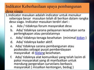 Indikator Keberhasilaan upaya pembangunan
desa siaga
1.Indicator masukan adalah indicator untuk menukur
seberapa besar masukan telah di berikan dalam rangka
desa siaga. Indicator masukan terdiri dari :
a. Ada / tidaknya forum masyarakat desa
b. Ada/ tidaknya sarana pelayanan kesehatan serta
perlengkapan atau peralatannya
c. Ada/ tidaknya tenaga kesehatan (minimal bidan )
d. Ada/ tidaknya kader aktif.
e. Ada/ tidaknya sarana pembangunan atau
poskesdes sebagai pusat pemberdayaan
masyarakat di bidang kesehatan.
f. Ada/ tidaknya alat komunikasi yang telah lazim di
pakai masyarakat yang di manfaatkan untuk
mendung pergerakan surveilans berbasis
masyarakat ( misalkan kentongan, bedug )
 