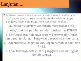 Lanjutan....
2. Indikaor proses adalah indicator untuk menukur seberapa
aktif upaya yang di laksanakan di sutu desa dalam rangka
pengembangan desa siaga. Indicator proses meliputi :
a. Frekuensi pertemuan forum masyarakat desa
b. Ada/tidaknya pembinaan dari puskesmas PONED
c. Berfungsi atau tidaknya system kegawat daruratan
dan penanggulangan kegawaat daruratn dan bencana.
d. Ada/tidaknya kegiatan kunjungan rumah kadarsi dan
PHBS.
e. Ada/ tidaknya deteksi dini gangguan jiwa di tingkat
rumah tangga.
 