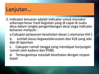 Lanjutan…
3. Indicator keluaran adalah indicator untuk menukur
seberapa besar hasil kegiatan yang di capai di suatu
desa dalam rangka pengembangan desa siaga indicator
keluaran meliputi :
a.Cakupan pelayanan kesehatan dasar ( utamanya KIA )
b. Jumlah kasus kegawatdaruratan dan KLB yang ada
dan di laporkan
c. Cakupan rumah tangga yang mendapat kunjungan
rumah oleh kadarsi dan PHBS.
d. Tertanganinya masalah kesehatan dengan respon
tepat
 