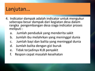 Lanjutan…
4. Indicator dampak adalah indicator untuk mengukur
seberapa besar dampak dari kegiatan desa dalam
rangka pengembangan desa siaga indicator proses
meliputi :
a. Jumlah penduduk yang menderita sakit
b. Jumlah ibu melahrkan yang meninggal dunia
c. Jumlah bayi dan balita yang meninggal dunia
d. Jumlah balita dengan gizi buruk
e. Tidak terjadinya KLB penyakit
f. Respon cepat masalah kesehatan
 