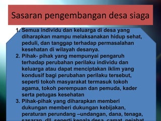 Sasaran pengembangan desa siaga
1. Semua individu dan keluarga di desa yang
diharapkan mampu melaksanakan hidup sehat,
peduli, dan tanggap terhadap permasalahan
kesehatan di wilayah desanya.
2. Pihak- pihak yang mempunyai pengaruh
terhadap perubahan perilaku individu dan
keluarga atau dapat menciptakan iklim yang
kondusif bagi perubahan perilaku tersebut,
seperti tokoh masyarakat termasuk tokoh
agama, tokoh perempuan dan pemuda, kader
serta petugas kesehatan
3. Pihak-pihak yang diharapkan memberi
dukungan memberi dukungan kebijakan,
peraturan perundang –undangan, dana, tenaga,
 
