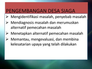 PENGEMBANGAN DESA SIAGA
 Mengidentifikasi masalah, penyebab masalah
 Mendiagnosis masalah dan merumuskan
alternatif pemecahan masalah
 Menetapkan alternatif pemecahan masalah
 Memantau, mengevaluasi, dan membina
kelesatarian upaya yang telah dilakukan
 