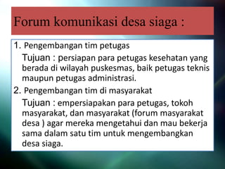 Forum komunikasi desa siaga :
1. Pengembangan tim petugas
Tujuan : persiapan para petugas kesehatan yang
berada di wilayah puskesmas, baik petugas teknis
maupun petugas administrasi.
2. Pengembangan tim di masyarakat
Tujuan : empersiapakan para petugas, tokoh
masyarakat, dan masyarakat (forum masyarakat
desa ) agar mereka mengetahui dan mau bekerja
sama dalam satu tim untuk mengembangkan
desa siaga.
 