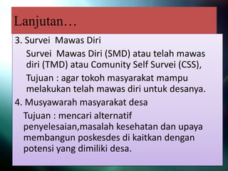 Lanjutan…
3. Survei Mawas Diri
Survei Mawas Diri (SMD) atau telah mawas
diri (TMD) atau Comunity Self Survei (CSS),
Tujuan : agar tokoh masyarakat mampu
melakukan telah mawas diri untuk desanya.
4. Musyawarah masyarakat desa
Tujuan : mencari alternatif
penyelesaian,masalah kesehatan dan upaya
membangun poskesdes di kaitkan dengan
potensi yang dimiliki desa.
 