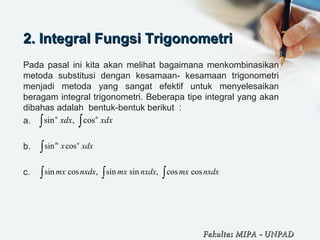 2. Integral Fungsi Trigonometri2. Integral Fungsi Trigonometri
Pada pasal ini kita akan melihat bagaimana menkombinasikan
metoda substitusi dengan kesamaan- kesamaan trigonometri
menjadi metoda yang sangat efektif untuk menyelesaikan
beragam integral trigonometri. Beberapa tipe integral yang akan
dibahas adalah bentuk-bentuk berikut :
a.
b.
c.
sin , cosn n
xdx xdx∫ ∫
sin cosm n
x xdx∫
sin cos , sin sin , cos cosmx nxdx mx nxdx mx nxdx∫ ∫ ∫
Fakultas MIPAFakultas MIPA -- UNPADUNPAD
 