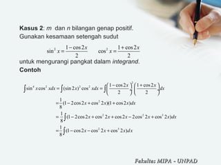 Kasus 2: m dan n bilangan genap positif.
Gunakan kesamaan setengah sudut
untuk mengurangi pangkat dalam integrand.
Contoh
2 21 cos2 1 cos2
sin cos
2 2
x x
x x
− +
= =
2
4 2 2 2
2
2 2 3
2 3
1 cos2 1 cos2
sin cos (sin 2 ) cos
2 2
1
(1 2cos2 cos 2 )(1 cos2 )
8
1
(1 2cos2 cos 2 cos2 2cos 2 cos 2 )
8
1
(1 cos2 cos 2 cos 2 )
8
x x
x xdx x xdx dx
x x x dx
x x x x x dx
x x x dx
− +   
= =  ÷  ÷
   
= − + +
= − + + − +
= − − +
∫ ∫ ∫
∫
∫
Fakultas MIPAFakultas MIPA -- UNPADUNPAD
 