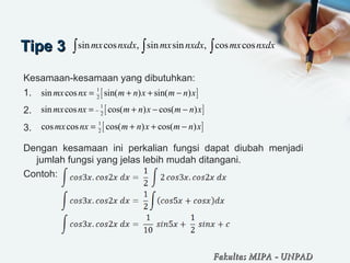 Tipe 3Tipe 3
Kesamaan-kesamaan yang dibutuhkan:
1.
2.
3.
Dengan kesamaan ini perkalian fungsi dapat diubah menjadi
jumlah fungsi yang jelas lebih mudah ditangani.
Contoh:
sin cos , sin sin , cos cosmx nxdx mx nxdx mx nxdx∫ ∫ ∫
[ ]1
2
sin cos sin( ) sin( )mx nx m n x m n x= + + −
[ ]1
2
sin cos cos( ) cos( )mx nx m n x m n x−= + − −
[ ]1
2
cos cos cos( ) cos( )mx nx m n x m n x= + + −
Fakultas MIPAFakultas MIPA -- UNPADUNPAD
 