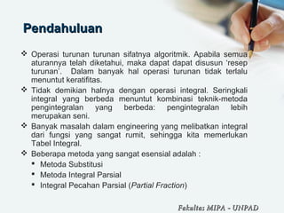 PendahuluanPendahuluan
 Operasi turunan turunan sifatnya algoritmik. Apabila semua
aturannya telah diketahui, maka dapat dapat disusun ‘resep
turunan’. Dalam banyak hal operasi turunan tidak terlalu
menuntut keratifitas.
 Tidak demikian halnya dengan operasi integral. Seringkali
integral yang berbeda menuntut kombinasi teknik-metoda
pengintegralan yang berbeda: pengintegralan lebih
merupakan seni.
 Banyak masalah dalam engineering yang melibatkan integral
dari fungsi yang sangat rumit, sehingga kita memerlukan
Tabel Integral.
 Beberapa metoda yang sangat esensial adalah :
 Metoda Substitusi
 Metoda Integral Parsial
 Integral Pecahan Parsial (Partial Fraction)
Fakultas MIPAFakultas MIPA -- UNPADUNPAD
 