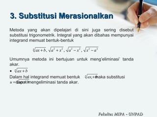 3. Substitusi Merasionalkan3. Substitusi Merasionalkan
Metoda yang akan dipelajari di sini juga sering disebut
substitusi trigonometrik. Integral yang akan dibahas mempunyai
integrand memuat bentuk-bentuk
Umumnya metoda ini bertujuan untuk meng’eliminasi’ tanda
akar.
Dalam hal integrand memuat bentuk , maka substitusi
dapat mengeliminasi tanda akar.
2 2 2 2 2 2
, , ,n
ax b a x a x x a+ + − −
n
ax b• +
n
ax b+
n
u ax b= +
Fakultas MIPAFakultas MIPA -- UNPADUNPAD
 