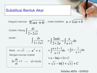 Substitusi Bentuk Akar
xu =
ax bn +
n
baxu +=
dx
x2 2+∫
∫ ∫ +
=
+
= du
u
u
u
udu
122
2
( )= − + +x x Cln 1
Integran memuat , maka misalkan
Contoh: Hitung
Misal xu =2
Dengan turunan implisit
12 =
dx
du
u dx=2udu
Jawab : dx
x2 2+∫
du
u
u
∫ +
−+
=
1
11 du
u
)
1
1
1(∫ +
−=
Cuu ++−= )1ln(
Fakultas MIPAFakultas MIPA -- UNPADUNPAD
 