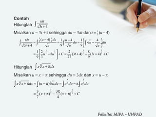 Contoh
Hitunglah
Misalkan u = 3t +4 sehingga du = 3dt dan
Hitunglah
Misalkan u = x + π sehingga du = 3dx dan x = u – π
3 4
tdt
t +
∫
1
3
( 4)t u= −
1 1
3 3
3 1 3 1
2 2 2 2
( 4) 1 4 1 4
9 93 4
1 2 2 8
8 (3 4) (3 4)
9 3 27 9
u dutdt u
du u du
t u u u
u u C t t C
− −  
= = = − ÷
+  
 
= − + = + − + + 
 
∫ ∫ ∫ ∫
3
x x dx+ π∫
4 1
3 3 3 3
7 4
3 3
( )
3 3
( ) ( )
7 4
x x dx u udu u du u du
x x C
+ π = − π = − π
π
= + π − + π +
∫ ∫ ∫ ∫
Fakultas MIPAFakultas MIPA -- UNPADUNPAD
 