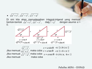 Di sini kita akan menyelesaikan integral-intgeral yang memuat
bentuk-bentuk dan dengan asumsi a >
0.
Jika memuat maka coba ,
Jika memuat maka coba ,
Jika memuat maka coba ,
2 2 2 2 2 2
, ,a x a x x a• + − −
2 2 2 2
, ,a x a x+ − 2 2
x a−
2 2
,a x−
2 2
,a x+
2 2
,x a−
sinx a= θ /2 /2−π ≤ θ ≤ π
tanx a= θ /2 /2−π < θ < π
secx a= θ 0 , / 2≤ θ ≤ π θ ≠
Fakultas MIPAFakultas MIPA -- UNPADUNPAD
 