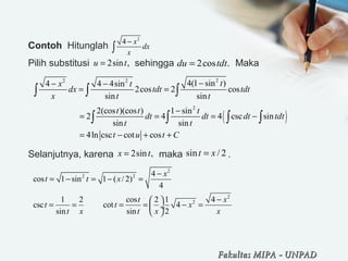 Contoh Hitunglah
Pilih substitusi sehingga Maka
Selanjutnya, karena maka .
2
4 x
dx
x
−
∫
2sin ,u t= 2cos .du tdt=
22 2
4(1 sin )4 4 4sin
2cos 2 cos
sin sin
tx t
dx tdt tdt
x t t
−− −
= =∫ ∫ ∫
( )
2
2(cos )(cos ) 1 sin
2 4 4 csc sin
sin sin
4ln csc cot cos
t t t
dt dt dt tdt
t t
t u t C
−
= = = −
= − + +
∫ ∫ ∫ ∫
2sin ,x t= sin / 2t x=
2
2 2
2
2
4
cos 1 sin 1 ( / 2)
4
1 2 cos 2 1 4
csc cot 4
sin sin 2
x
t t x
t x
t t x
t x t x x
−
= − = − =
− 
= = = = − = ÷
 
Fakultas MIPAFakultas MIPA -- UNPADUNPAD
 