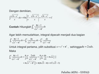 Dengan demikian,
Contoh Hitunglah
Agar lebih memudahkan, integral dipecah menjadi dua bagian
Untuk integral pertama, pilih substitusi , sehingga
Maka
2 2 2
4 2 4 4
4ln
x x x
dx C
x x x x
− − −
= − + +∫
0 2 2
1x
dx
x
π π −
− π
∫
0 2 2 0 2 2 0 2 2
1x x dx
dx dx
x x x
π π ππ − π
= −
− π − π − π
∫ ∫ ∫
2 2
u x= + π 2 .du xdx=
00 2 2 0 2 2 0
2 2 2
0
1 2
2 2
( 2 ) ( 2 1)
x
x
x xdx du
dx u
ux x
x
π π π
=π
=
π
π − π π
= = = π
− π − π
= π − π = π π − π = π −
∫ ∫ ∫
Fakultas MIPAFakultas MIPA -- UNPADUNPAD
 