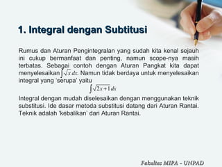 1. Integral dengan Subtitusi1. Integral dengan Subtitusi
Rumus dan Aturan Pengintegralan yang sudah kita kenal sejauh
ini cukup bermanfaat dan penting, namun scope-nya masih
terbatas. Sebagai contoh dengan Aturan Pangkat kita dapat
menyelesaikan . Namun tidak berdaya untuk menyelesaikan
integral yang ‘serupa’ yaitu
Integral dengan mudah diselesaikan dengan menggunakan teknik
substitusi. Ide dasar metoda substitusi datang dari Aturan Rantai.
Teknik adalah ‘kebalikan’ dari Aturan Rantai.
x dx∫
2 1+∫ x dx
Fakultas MIPAFakultas MIPA -- UNPADUNPAD
 