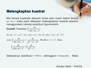 Melengkapkan kuadratMelengkapkan kuadrat
Bila bentuk kuadratik dibawah tanda akar masih dalam bentuk
ax2
+bx+c maka perlu dilakukan melengkapkan kuadrat sebelum
menggunakan metoda substitusi trigonometrik.
Contoh Tentukan
Selanjutnya, substitusi sehingga Maka
2
16 6
dx
x x− −
∫
( )2 2 2 2 2
2 2 2
2 2 2
16 6 ( 6 16) ( 6 9 25) ( 3) 5
, . 3. ,
16 6 5 ( 3)
16 6 5
x x x x x x x
dx dx
jadi Misalkan v x Maka
x x x
dx dv
x x v
+ − = − − − = − − + − = − − −
= = −
+ − − −
=
+ − −
∫
∫ ∫
5sin ,v w= 5cos .dv wdw=
Fakultas MIPAFakultas MIPA -- UNPADUNPAD
 